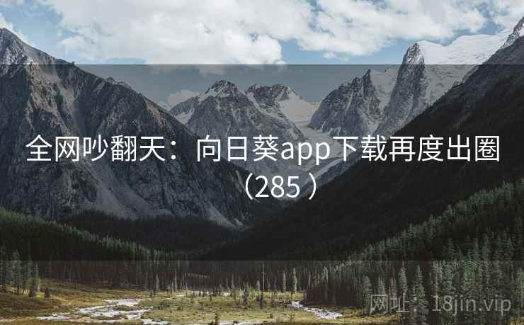 全网吵翻天：向日葵app下载再度出圈（285 ）