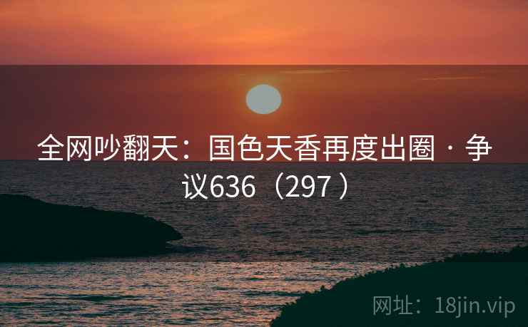 全网吵翻天：国色天香再度出圈 · 争议636（297 ）  第1张