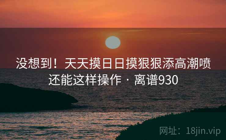 没想到！天天摸日日摸狠狠添高潮喷还能这样操作 · 离谱930  第1张